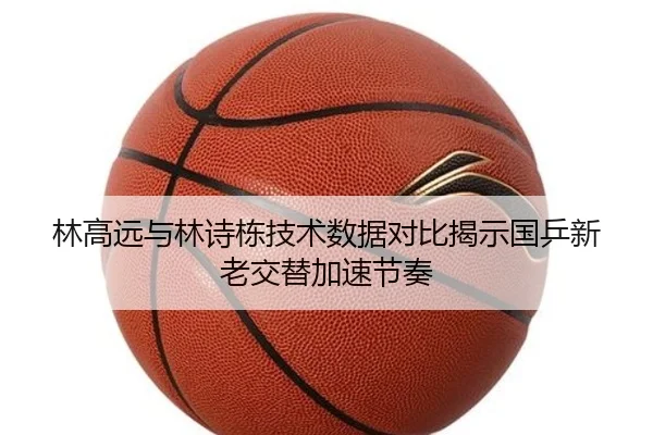 林高远与林诗栋技术数据对比揭示国乒新老交替加速节奏